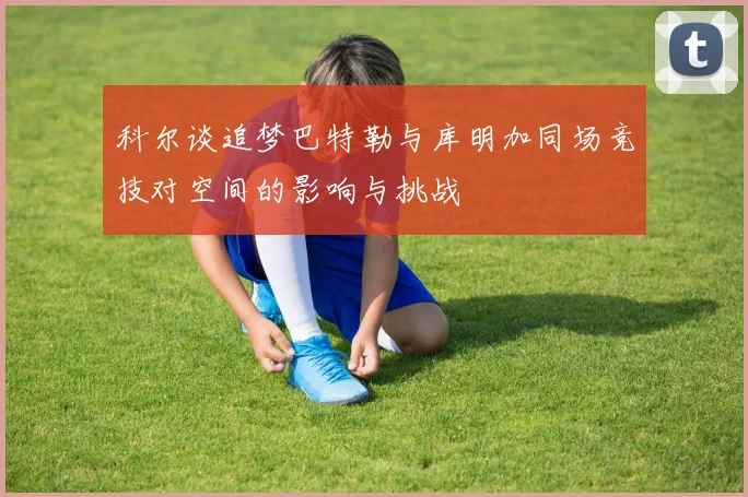 科尔谈追梦巴特勒与库明加同场竞技对空间的影响与挑战