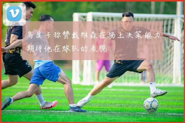 乌度卡称赞戴维森在场上决策能力期待他在球队的表现