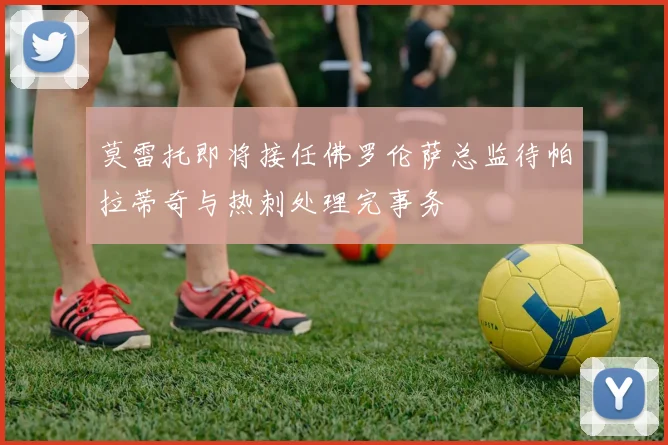 莫雷托即将接任佛罗伦萨总监待帕拉蒂奇与热刺处理完事务