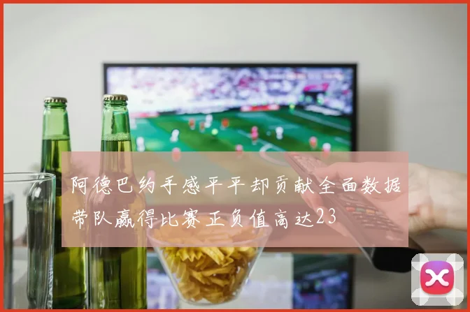 阿德巴约手感平平却贡献全面数据带队赢得比赛正负值高达23