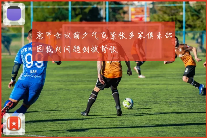 意甲会议前夕气氛紧张多家俱乐部因裁判问题剑拔弩张