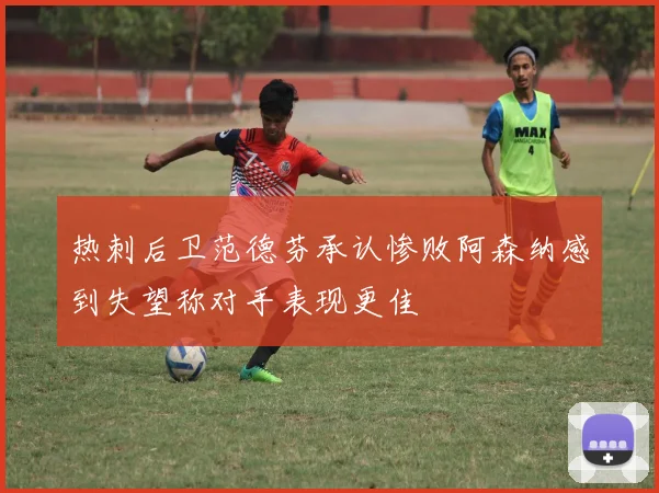 热刺后卫范德芬承认惨败阿森纳感到失望称对手表现更佳