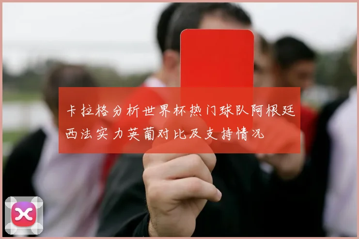 卡拉格分析世界杯热门球队阿根廷西法实力英葡对比及支持情况