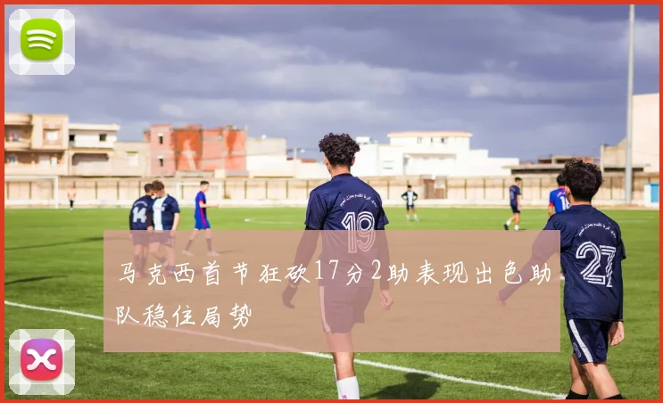 马克西首节狂砍17分2助表现出色助队稳住局势