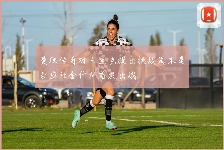 曼联传奇对卡里克提出挑战周末是否应让舍什科首发出战