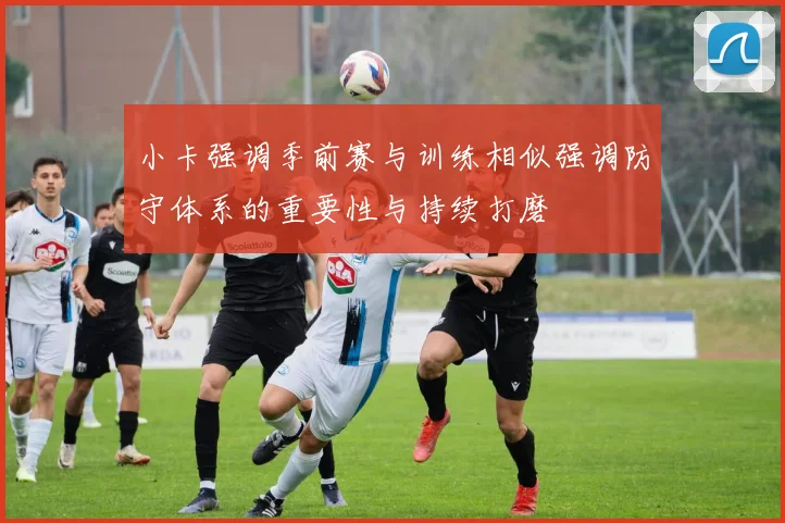 小卡强调季前赛与训练相似强调防守体系的重要性与持续打磨