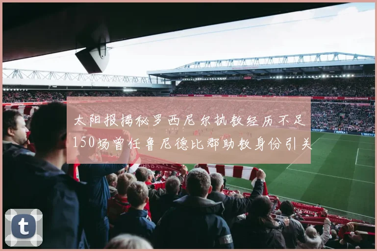太阳报揭秘罗西尼尔执教经历不足150场曾任鲁尼德比郡助教身份引关注