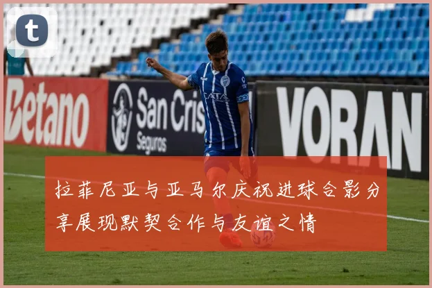 拉菲尼亚与亚马尔庆祝进球合影分享展现默契合作与友谊之情