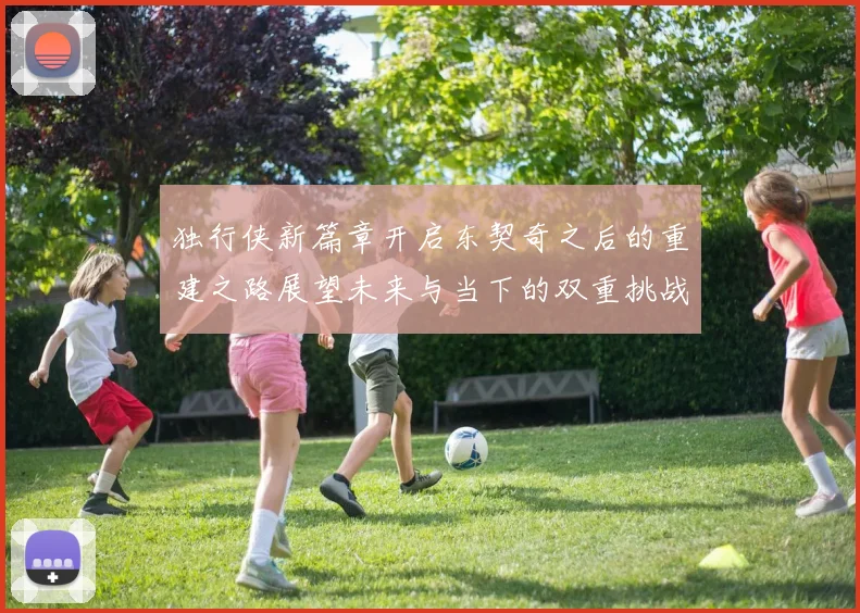 独行侠新篇章开启东契奇之后的重建之路展望未来与当下的双重挑战