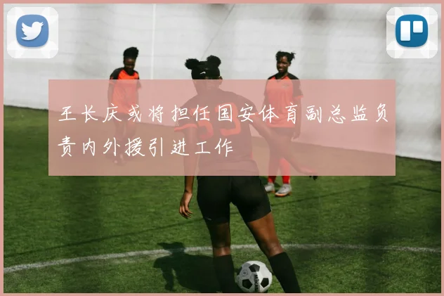 王长庆或将担任国安体育副总监负责内外援引进工作