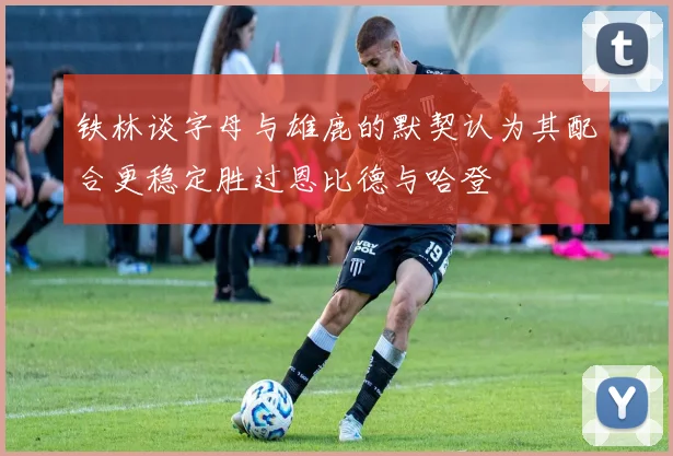 铁林谈字母与雄鹿的默契认为其配合更稳定胜过恩比德与哈登