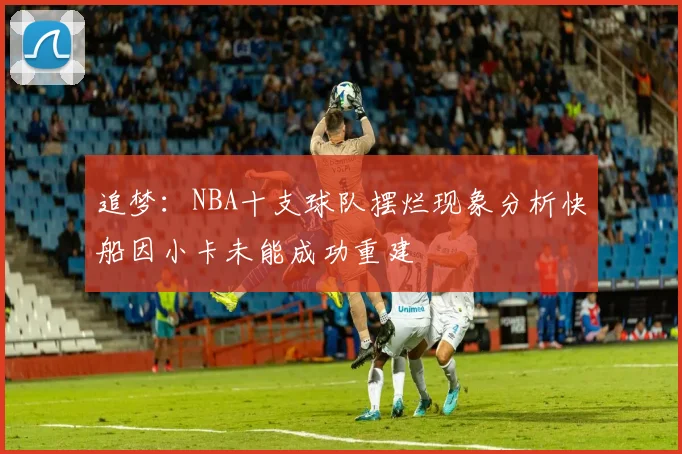 追梦：NBA十支球队摆烂现象分析快船因小卡未能成功重建