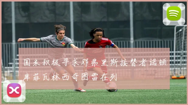 国米积极寻求邓弗里斯接替者诺顿库菲瓦林西奇图雷在列