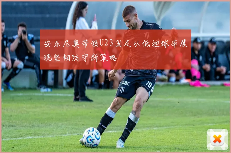 安东尼奥带领U23国足以低控球率展现坚韧防守新策略