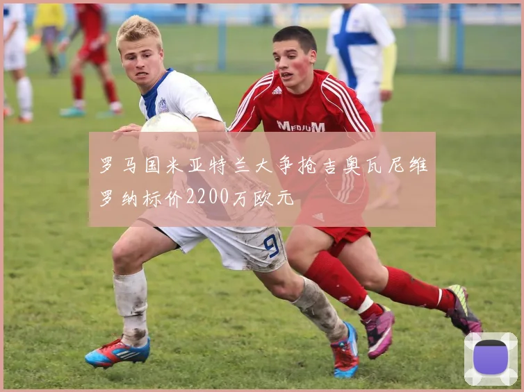 罗马国米亚特兰大争抢吉奥瓦尼维罗纳标价2200万欧元