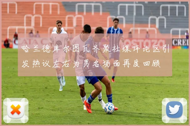 哈兰德库尔图瓦齐聚社媒评论区引发热议左右为男名场面再度回顾