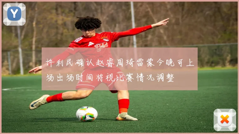 许利民确认赵睿周琦雷蒙今晚可上场出场时间将视比赛情况调整