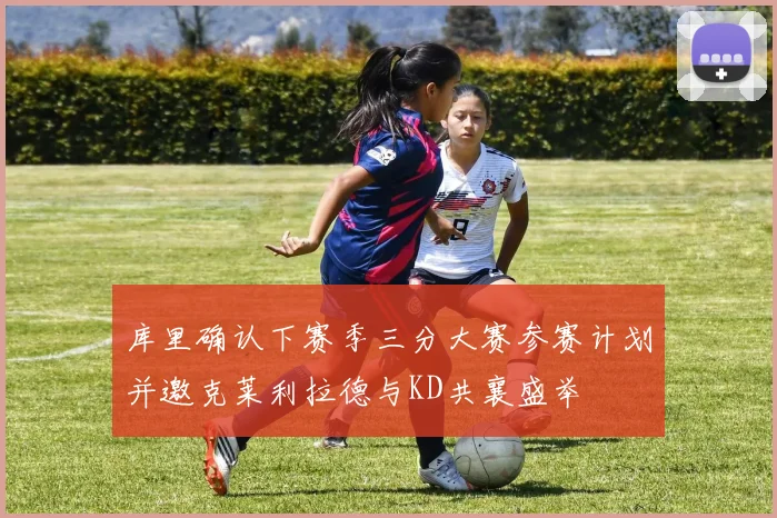 库里确认下赛季三分大赛参赛计划并邀克莱利拉德与KD共襄盛举