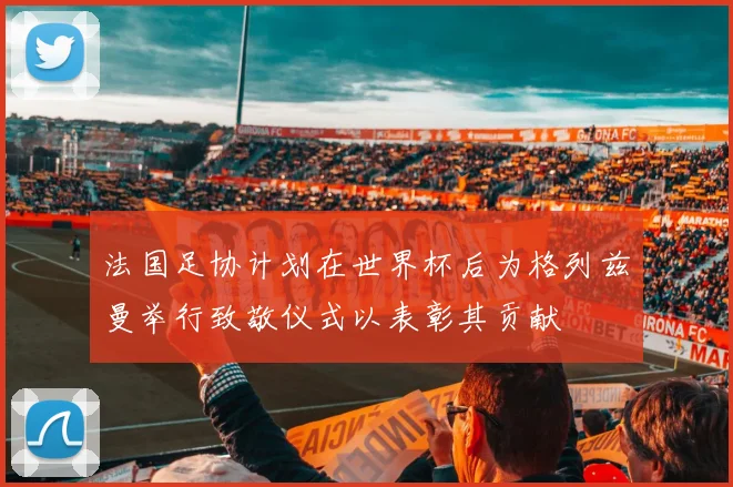 法国足协计划在世界杯后为格列兹曼举行致敬仪式以表彰其贡献