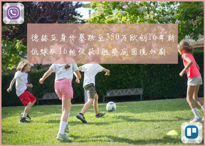 德赫亚身价暴跌至350万欧创16年新低球队16轮仅获1胜垫底困境加剧