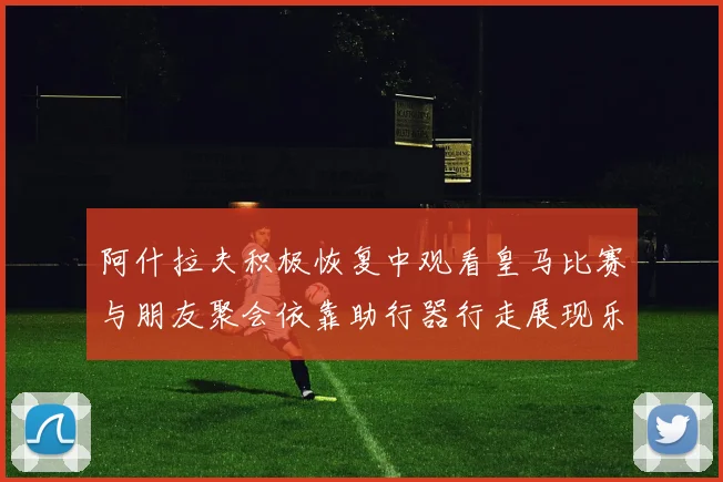 阿什拉夫积极恢复中观看皇马比赛与朋友聚会依靠助行器行走展现乐观态度