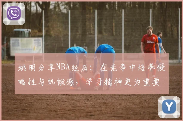 姚明分享NBA经历：在竞争中培养侵略性与饥饿感，学习精神更为重要