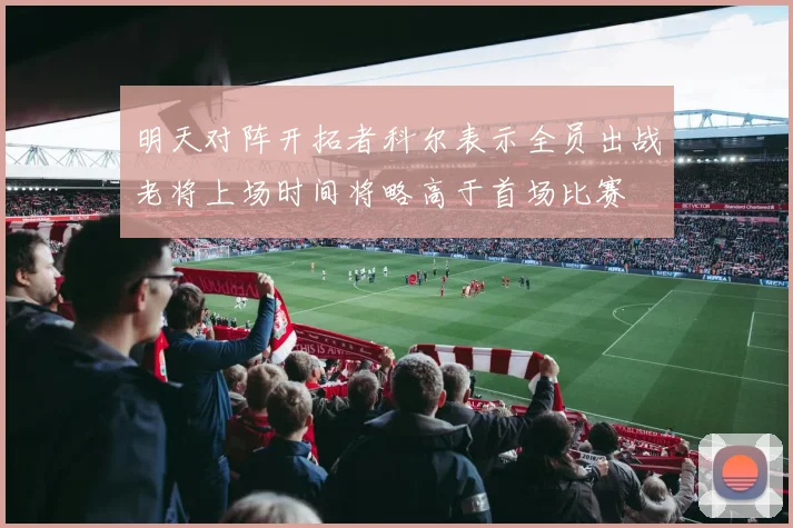 明天对阵开拓者科尔表示全员出战老将上场时间将略高于首场比赛