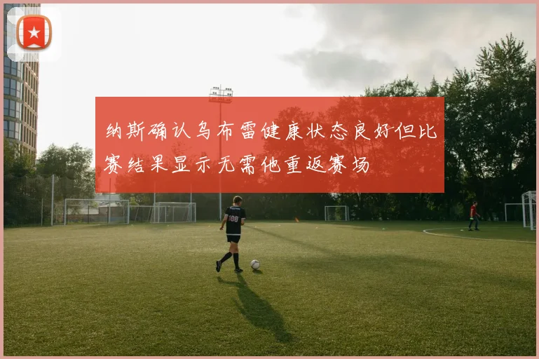 纳斯确认乌布雷健康状态良好但比赛结果显示无需他重返赛场