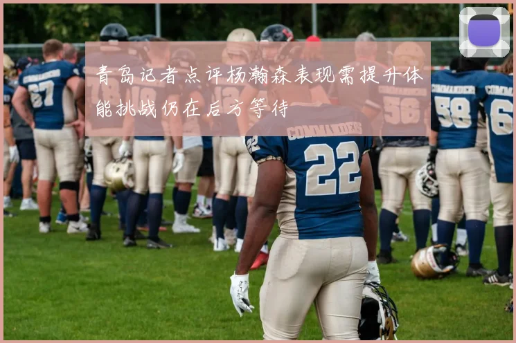 青岛记者点评杨瀚森表现需提升体能挑战仍在后方等待
