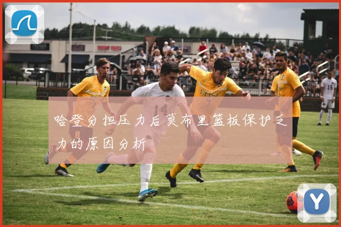 哈登分担压力后莫布里篮板保护乏力的原因分析