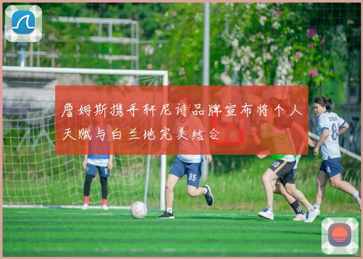 詹姆斯携手轩尼诗品牌宣布将个人天赋与白兰地完美结合