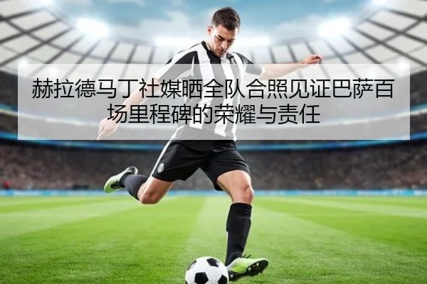 赫拉德马丁社媒晒全队合照见证巴萨百场里程碑的荣耀与责任（mksports）